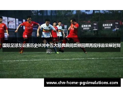 国际足球友谊赛历史长河中五大经典瞬间震撼回顾再现绿茵荣耀时刻