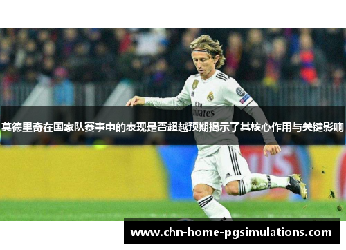 莫德里奇在国家队赛事中的表现是否超越预期揭示了其核心作用与关键影响 莫德里奇在国家队赛事中的表现是否超越预期揭示了其核心作用与关键影响