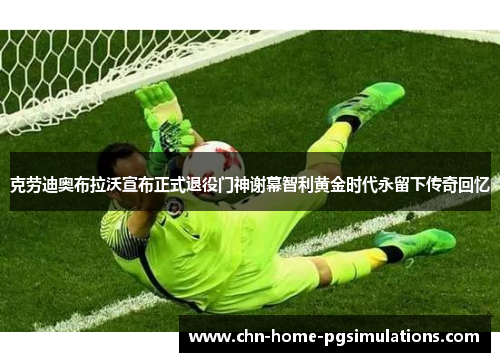 克劳迪奥布拉沃宣布正式退役门神谢幕智利黄金时代永留下传奇回忆