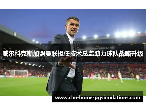 威尔科克斯加盟曼联担任技术总监助力球队战略升级