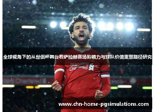 全球视角下的从世俱杯舞台看萨拉赫赛场影响力与球队价值重塑路径研究